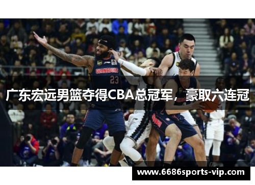 广东宏远男篮夺得CBA总冠军，豪取六连冠